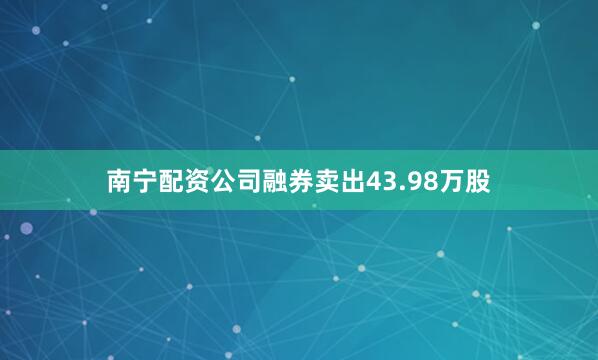 南宁配资公司融券卖出43.98万股