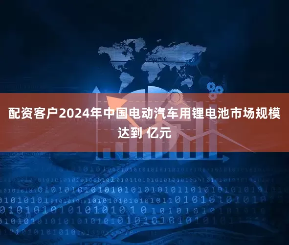 配资客户2024年中国电动汽车用锂电池市场规模达到 亿元