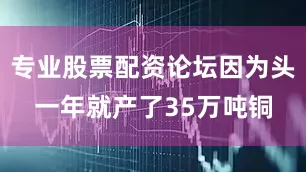 专业股票配资论坛因为头一年就产了35万吨铜
